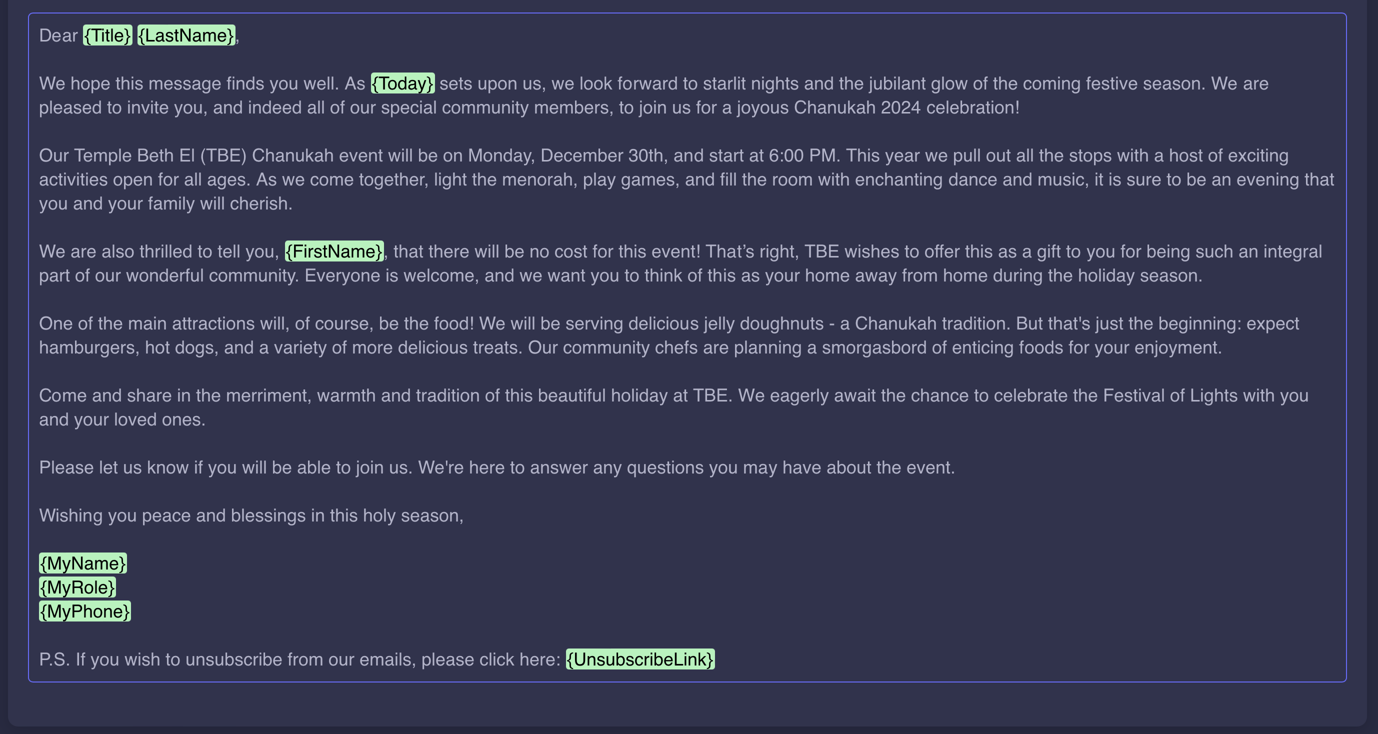 A dark-themed email template titled 'Dear {Title} {LastName},' personalized with placeholders for names and dates. The email invites recipients to a joyous Chanukah 2024 celebration at Temple Beth El (TBE) on Monday, December 30th, starting at 6:00 PM. It highlights exciting activities for all ages, lighting the menorah, games, dance, and music. The email emphasizes that the event is free, described as a gift to the community. Featured attractions include jelly doughnuts, hamburgers, hot dogs, and a variety of other treats. The message concludes with a warm invitation to celebrate the Festival of Lights and includes placeholders for sender details ({MyName}, {MyRole}, {MyPhone}) and an unsubscribe link ({UnsubscribeLink}).